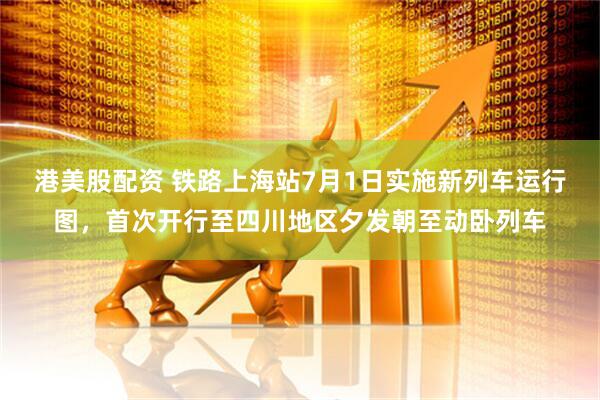 港美股配资 铁路上海站7月1日实施新列车运行图，首次开行至四川地区夕发朝至动卧列车