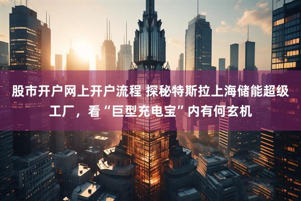股市开户网上开户流程 探秘特斯拉上海储能超级工厂，看“巨型充电宝”内有何玄机