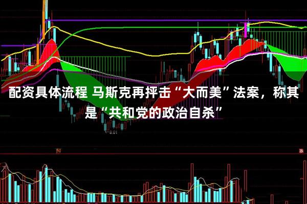 配资具体流程 马斯克再抨击“大而美”法案，称其是“共和党的政治自杀”