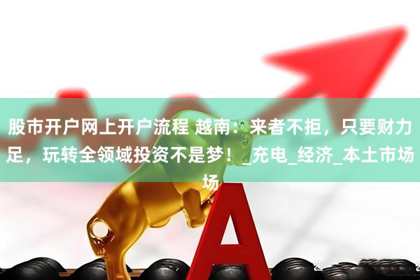 股市开户网上开户流程 越南：来者不拒，只要财力足，玩转全领域投资不是梦！_充电_经济_本土市场