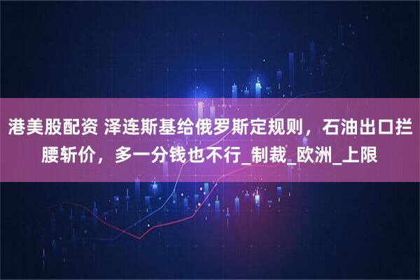 港美股配资 泽连斯基给俄罗斯定规则，石油出口拦腰斩价，多一分钱也不行_制裁_欧洲_上限