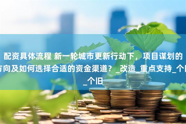 配资具体流程 新一轮城市更新行动下，项目谋划的方向及如何选择合适的资金渠道？_改造_重点支持_个旧