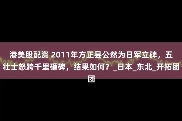 港美股配资 2011年方正县公然为日军立碑，五壮士怒跨千里砸碑，结果如何？_日本_东北_开拓团