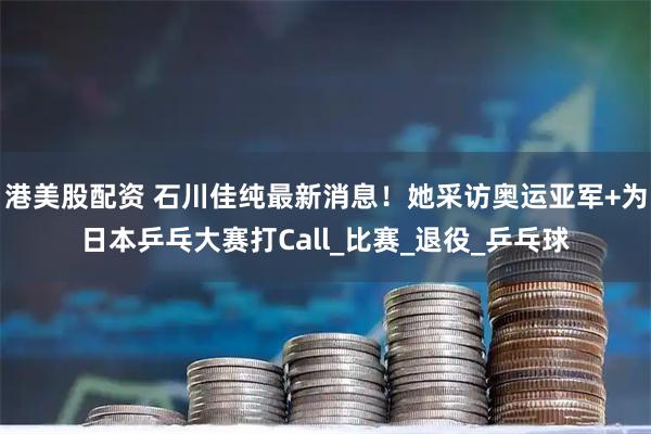 港美股配资 石川佳纯最新消息！她采访奥运亚军+为日本乒乓大赛打Call_比赛_退役_乒乓球