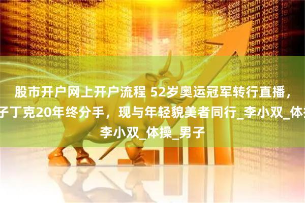 股市开户网上开户流程 52岁奥运冠军转行直播，歌手妻子丁克20年终分手，现与年轻貌美者同行_李小双_体操_男子