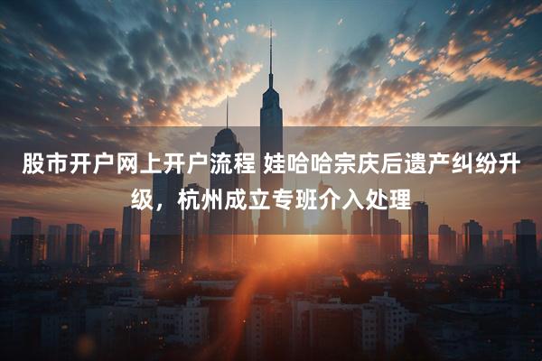 股市开户网上开户流程 娃哈哈宗庆后遗产纠纷升级，杭州成立专班介入处理