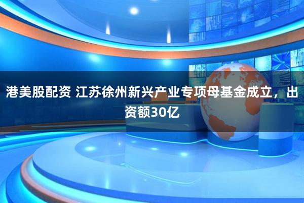 港美股配资 江苏徐州新兴产业专项母基金成立，出资额30亿