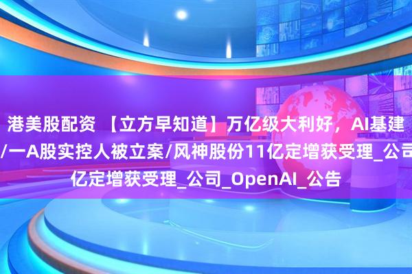 港美股配资 【立方早知道】万亿级大利好，AI基建领域迎重磅催化/一A股实控人被立案/风神股份11亿定增获受理_公司_OpenAI_公告