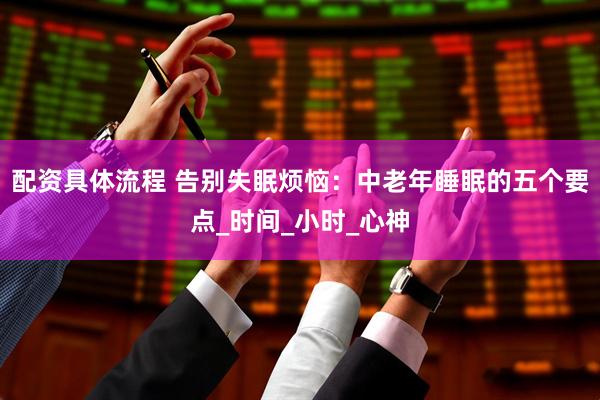 配资具体流程 告别失眠烦恼：中老年睡眠的五个要点_时间_小时_心神