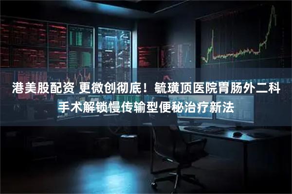 港美股配资 更微创彻底！毓璜顶医院胃肠外二科手术解锁慢传输型便秘治疗新法