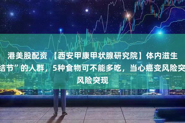 港美股配资 【西安甲康甲状腺研究院】体内滋生“结节”的人群，5种食物可不能多吃，当心癌变风险突现