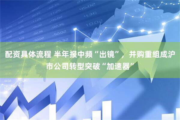 配资具体流程 半年报中频“出镜”，并购重组成沪市公司转型突破“加速器”