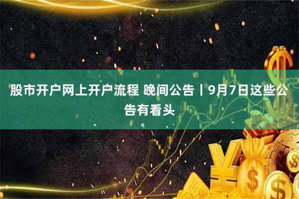 股市开户网上开户流程 晚间公告丨9月7日这些公告有看头
