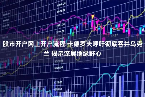 股市开户网上开户流程 卡德罗夫呼吁彻底吞并乌克兰 揭示深层地缘野心