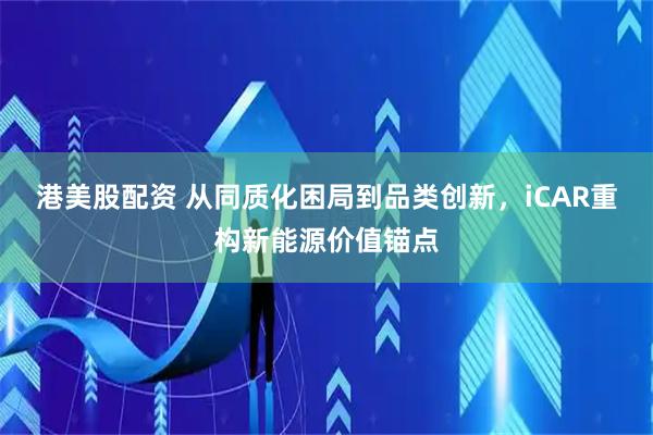 港美股配资 从同质化困局到品类创新，iCAR重构新能源价值锚点