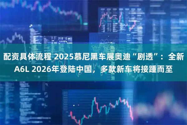 配资具体流程 2025慕尼黑车展奥迪“剧透”：全新A6L 2026年登陆中国，多款新车将接踵而至