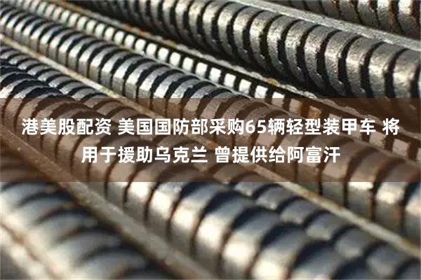 港美股配资 美国国防部采购65辆轻型装甲车 将用于援助乌克兰 曾提供给阿富汗