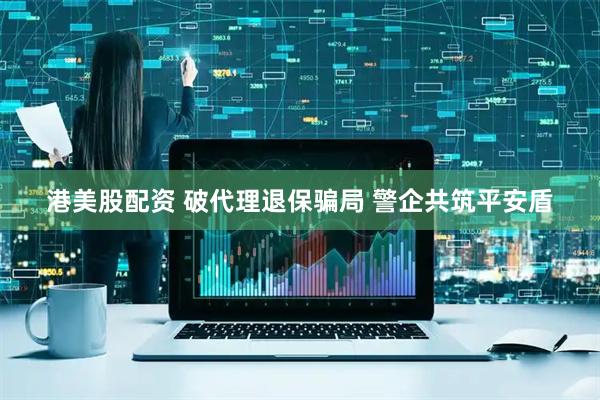 港美股配资 破代理退保骗局 警企共筑平安盾