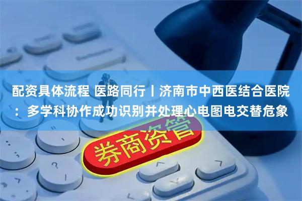 配资具体流程 医路同行丨济南市中西医结合医院：多学科协作成功识别并处理心电图电交替危象