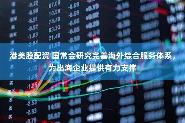 港美股配资 国常会研究完善海外综合服务体系，为出海企业提供有力支撑