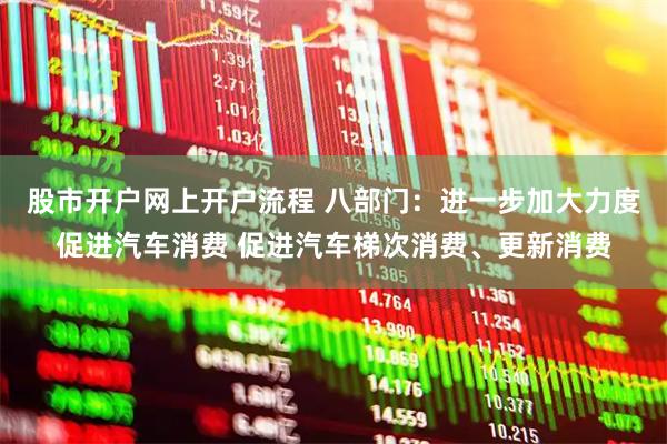 股市开户网上开户流程 八部门：进一步加大力度促进汽车消费 促进汽车梯次消费、更新消费