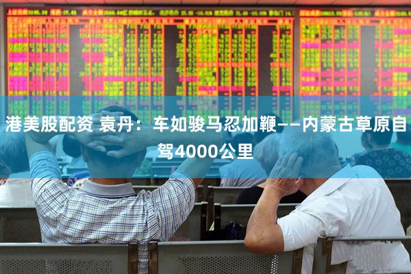 港美股配资 袁丹：车如骏马忍加鞭——内蒙古草原自驾4000公里