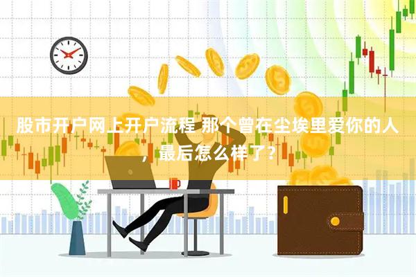 股市开户网上开户流程 那个曾在尘埃里爱你的人，最后怎么样了？