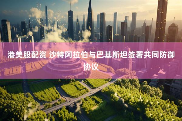 港美股配资 沙特阿拉伯与巴基斯坦签署共同防御协议
