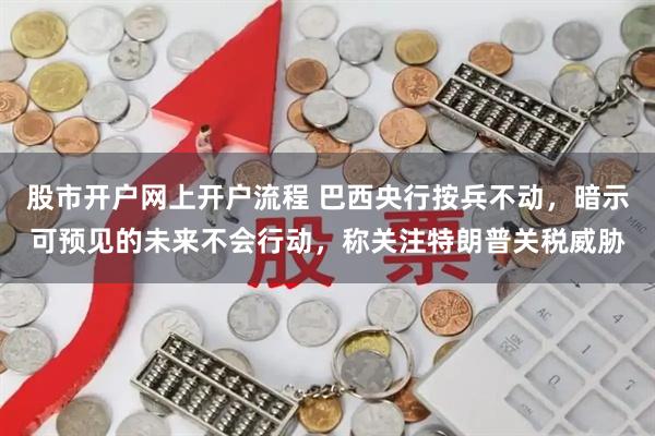股市开户网上开户流程 巴西央行按兵不动，暗示可预见的未来不会行动，称关注特朗普关税威胁