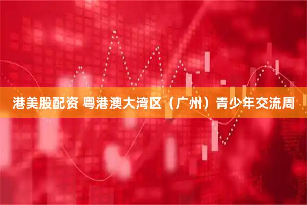 港美股配资 粤港澳大湾区（广州）青少年交流周