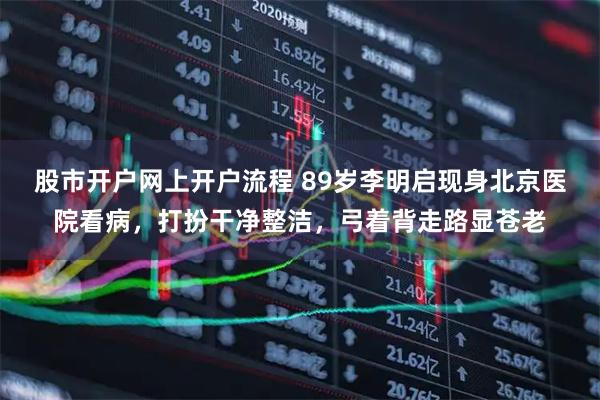 股市开户网上开户流程 89岁李明启现身北京医院看病，打扮干净整洁，弓着背走路显苍老