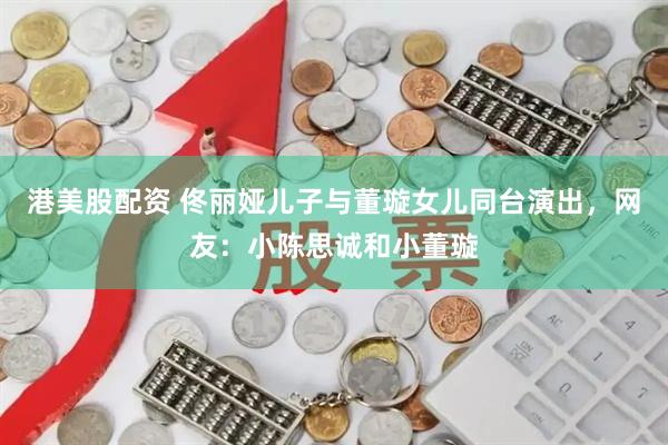 港美股配资 佟丽娅儿子与董璇女儿同台演出，网友：小陈思诚和小董璇