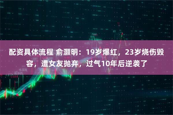 配资具体流程 俞灏明：19岁爆红，23岁烧伤毁容，遭女友抛弃，过气10年后逆袭了