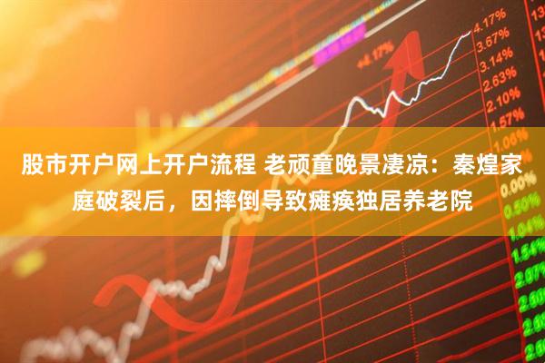 股市开户网上开户流程 老顽童晚景凄凉：秦煌家庭破裂后，因摔倒导致瘫痪独居养老院
