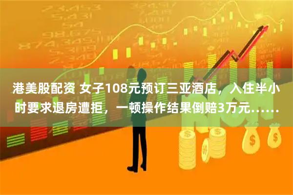 港美股配资 女子108元预订三亚酒店，入住半小时要求退房遭拒，一顿操作结果倒赔3万元……
