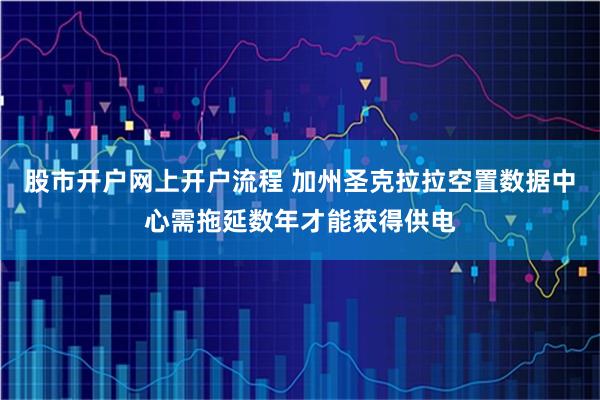 股市开户网上开户流程 加州圣克拉拉空置数据中心需拖延数年才能获得供电