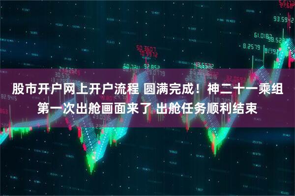 股市开户网上开户流程 圆满完成！神二十一乘组第一次出舱画面来了 出舱任务顺利结束