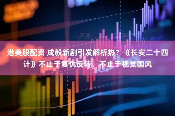 港美股配资 成毅新剧引发解析热？《长安二十四计》不止于复仇反转，不止于视觉国风