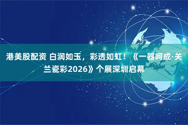 港美股配资 白润如玉，彩透如虹！《一器呵成·关兰瓷彩2026》个展深圳启幕
