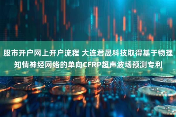 股市开户网上开户流程 大连君晟科技取得基于物理知情神经网络的单向CFRP超声波场预测专利