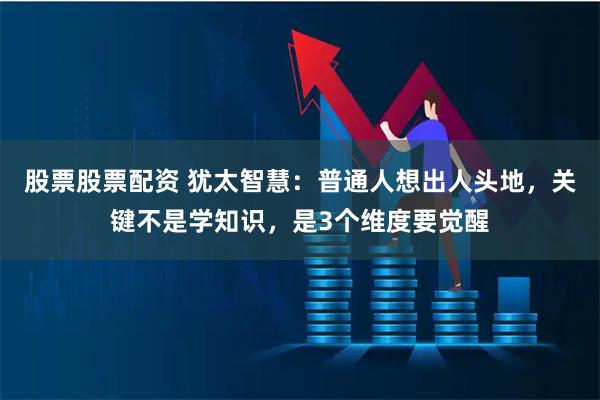 股票股票配资 犹太智慧：普通人想出人头地，关键不是学知识，是3个维度要觉醒