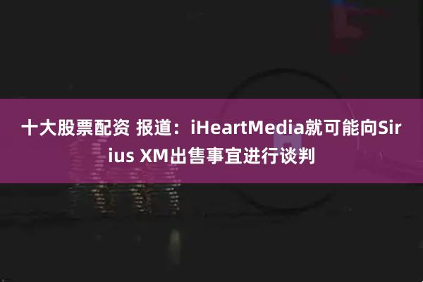 十大股票配资 报道：iHeartMedia就可能向Sirius XM出售事宜进行谈判