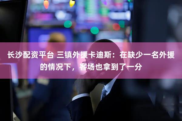 长沙配资平台 三镇外援卡迪斯：在缺少一名外援的情况下，客场也拿到了一分