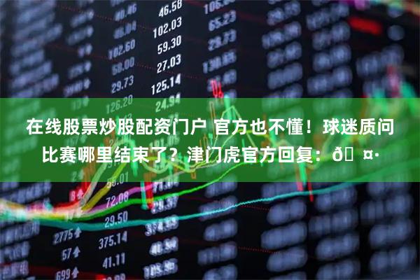 在线股票炒股配资门户 官方也不懂！球迷质问比赛哪里结束了？津门虎官方回复：🤷