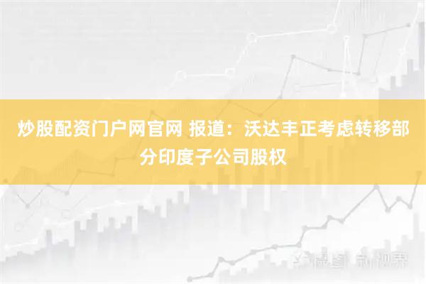 炒股配资门户网官网 报道：沃达丰正考虑转移部分印度子公司股权