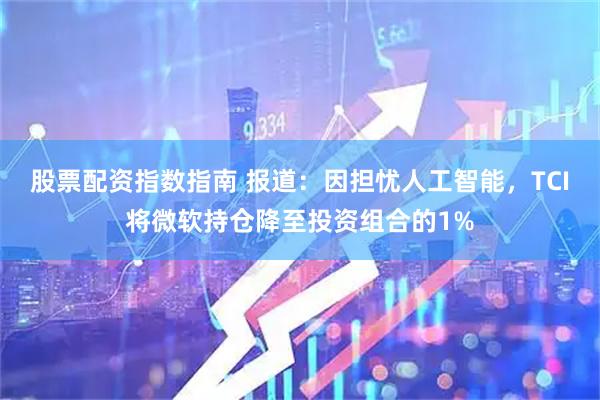 股票配资指数指南 报道：因担忧人工智能，TCI将微软持仓降至投资组合的1%