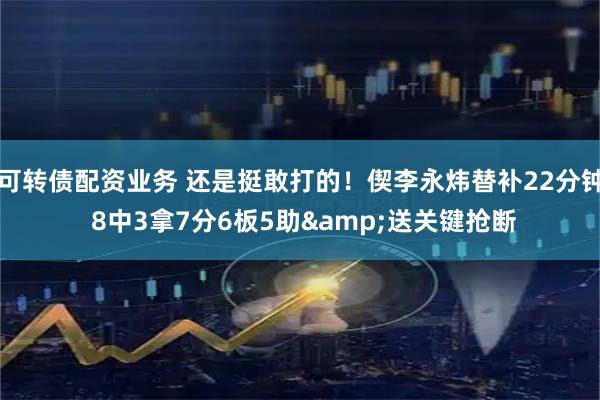 可转债配资业务 还是挺敢打的！偰李永炜替补22分钟 8中3拿7分6板5助&送关键抢断