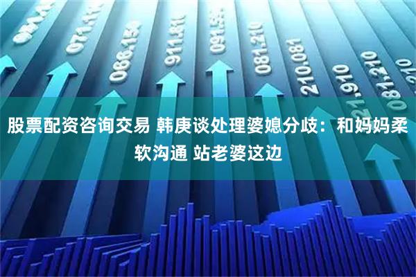 股票配资咨询交易 韩庚谈处理婆媳分歧：和妈妈柔软沟通 站老婆这边