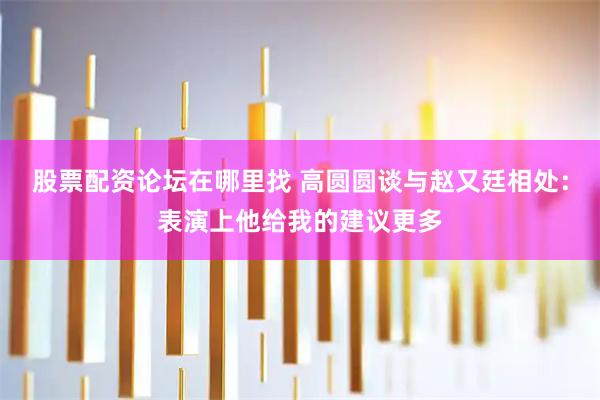 股票配资论坛在哪里找 高圆圆谈与赵又廷相处：表演上他给我的建议更多
