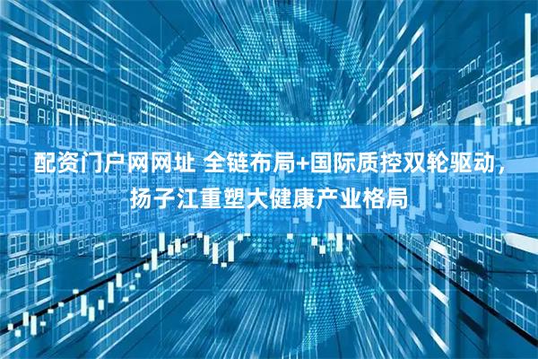配资门户网网址 全链布局+国际质控双轮驱动，扬子江重塑大健康产业格局